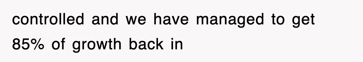 controlled and we have managed to get 85% of growth back in