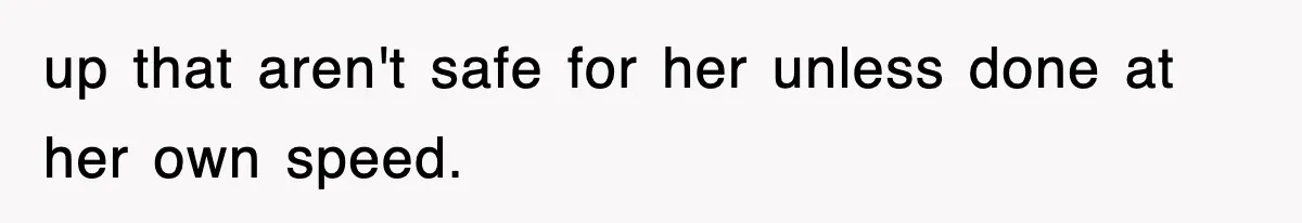 up that aren't safe for her unless done at her own speed.