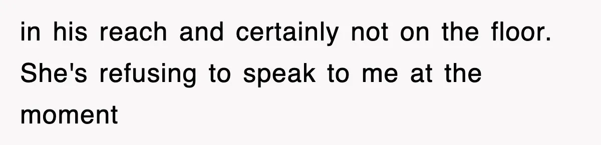 in his reach and certainly not on the floor. She's refusing to speak to me at the moment