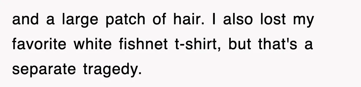 Teen Shows Up To Class With Fresh Stitches From A Brutal Car Accident, Teacher Insists No Hats, Chaos Ensues and a large patch of hair. I also lost my favorite white fishnet t-shirt, but that's a separate tragedy.