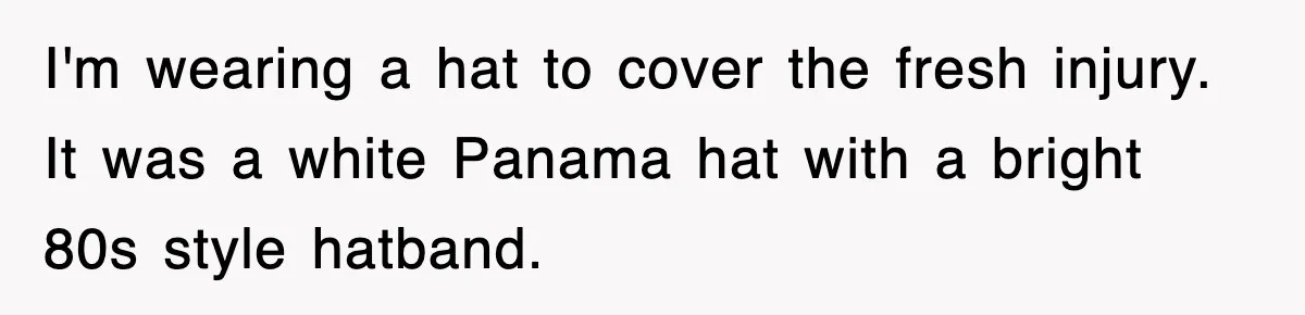 Teen Shows Up To Class With Fresh Stitches From A Brutal Car Accident, Teacher Insists No Hats, Chaos Ensues I'm wearing a hat to cover the fresh injury. It was a white Panama hat with a bright 80s style hatband.