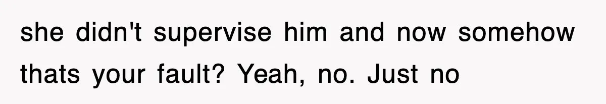 she didn't supervise him and now somehow thats your fault? Yeah, no. Just no