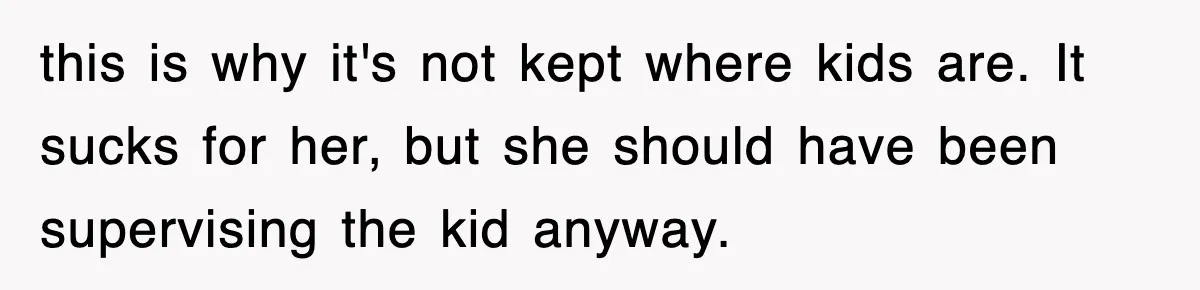 this is why it's not kept where kids are. It sucks for her, but she should have been supervising the kid anyway.