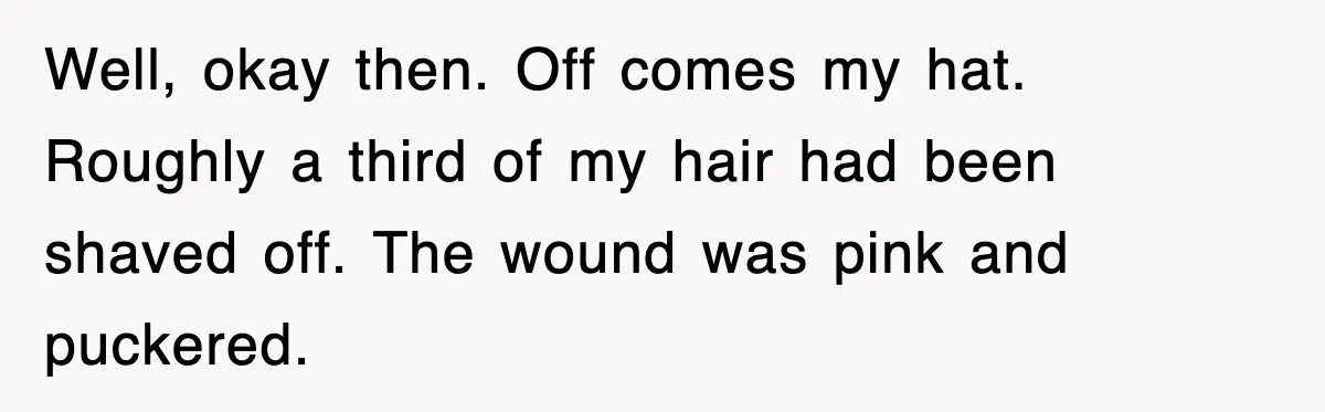 Teen Shows Up To Class With Fresh Stitches From A Brutal Car Accident, Teacher Insists No Hats, Chaos Ensues Well, okay then. Off comes my hat. Roughly a third of my hair had been shaved off. The wound was pink and puckered.
