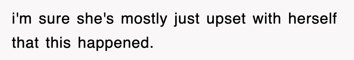 i'm sure she's mostly just upset with herself that this happened.