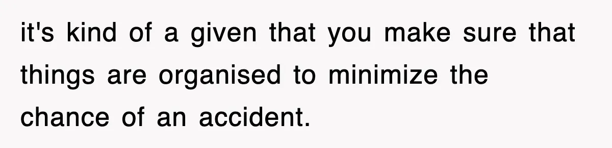 it's kind of a given that you make sure that things are organised to minimize the chance of an accident.