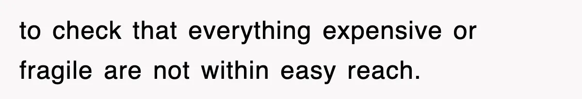 to check that everything expensive or fragile are not within easy reach.