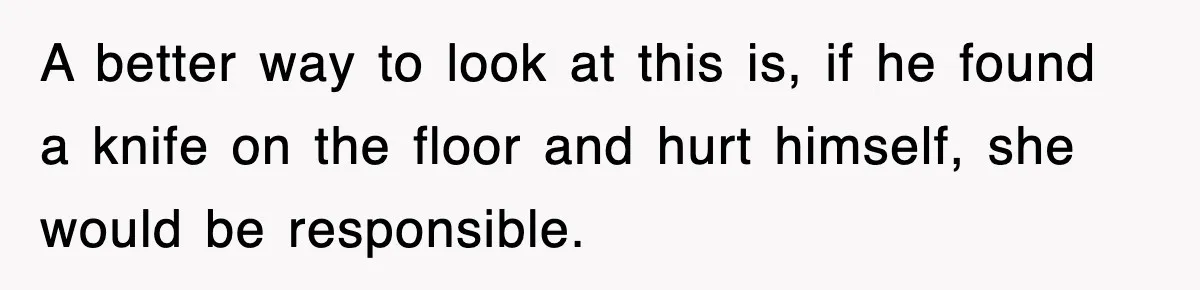 A better way to look at this is, if he found a knife on the floor and hurt himself, she would be responsible.