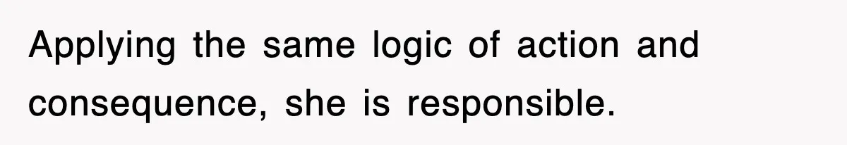 Applying the same logic of action and consequence, she is responsible.