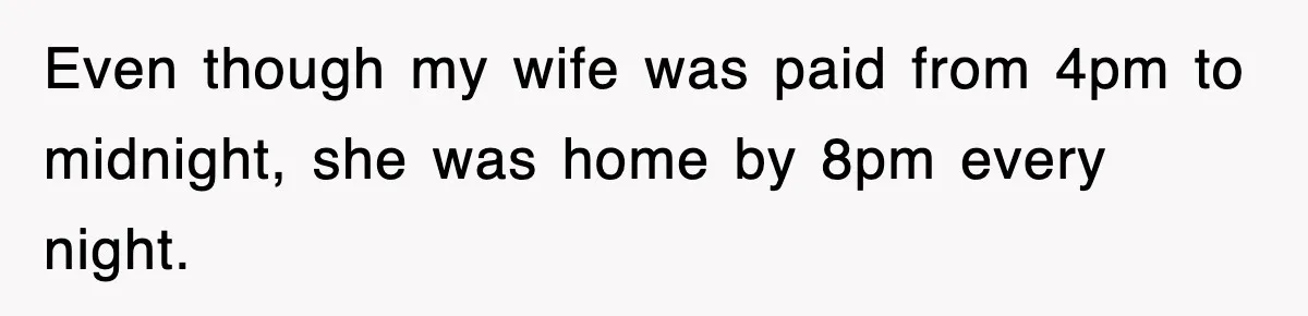 Even though my wife was paid from 4pm to midnight, she was home by 8pm every night.