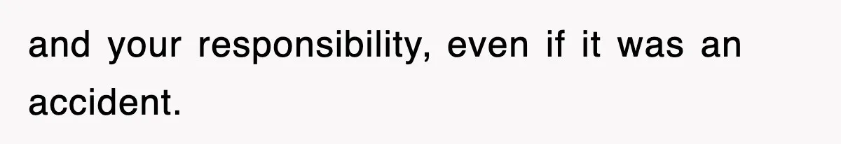 and your responsibility, even if it was an accident.