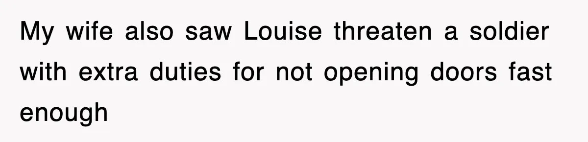 My wife also saw Louise threaten a soldier with extra duties for not opening doors fast enough
