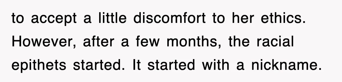 to accept a little discomfort to her ethics. However, after a few months, the racial epithets started. It started with a nickname.