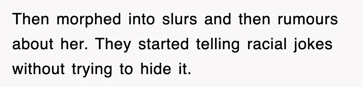 Then morphed into slurs and then rumours about her. They started telling racial jokes without trying to hide it.