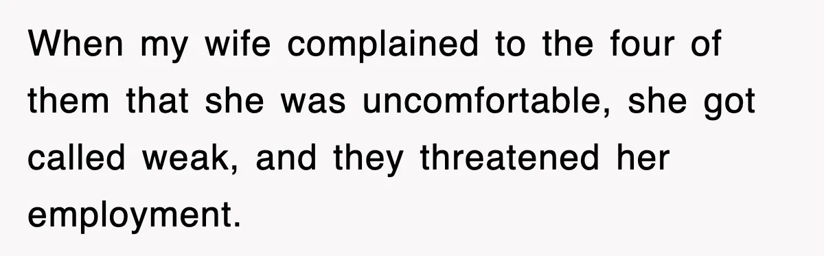 When my wife complained to the four of them that she was uncomfortable, she got called weak, and they threatened her employment.