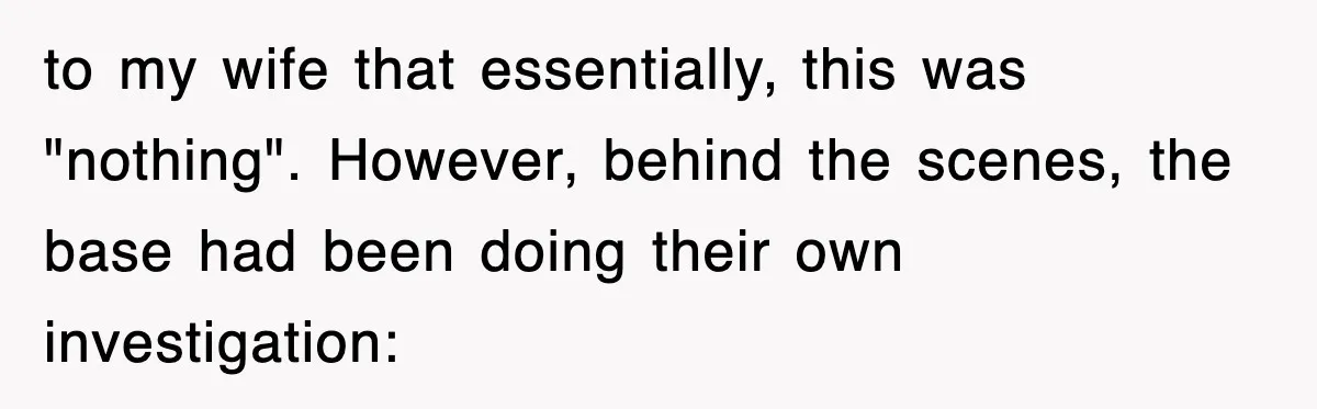 to my wife that essentially, this was "nothing". However, behind the scenes, the base had been doing their own investigation: