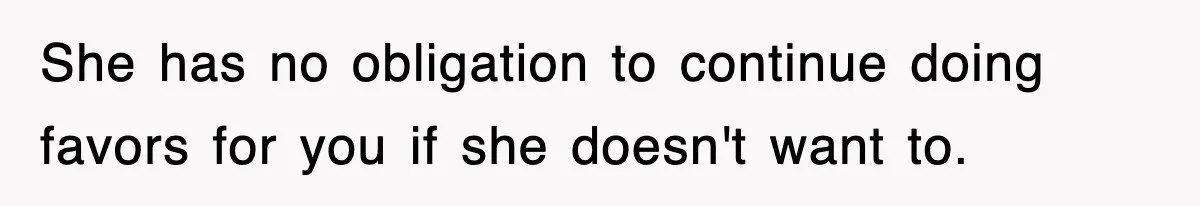 She has no obligation to continue doing favors for you if she doesn't want to.