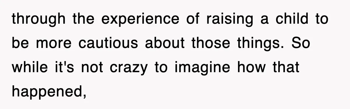 through the experience of raising a child to be more cautious about those things. So while it's not crazy to imagine how that happened,