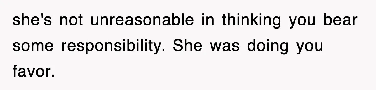 she's not unreasonable in thinking you bear some responsibility. She was doing you favor.