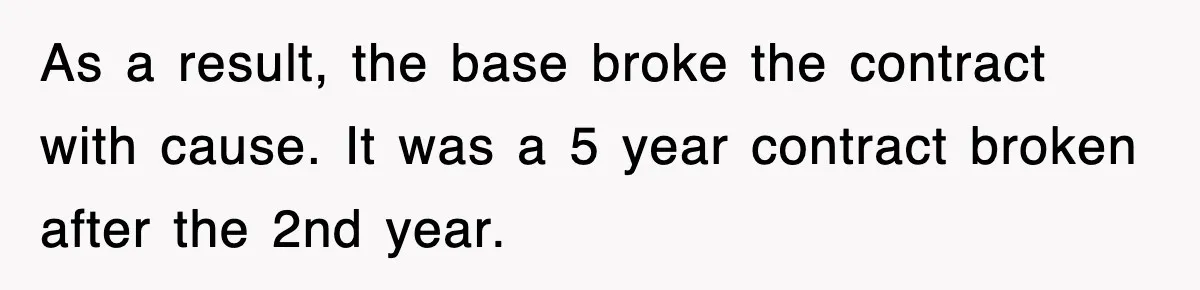 As a result, the base broke the contract with cause. It was a 5 year contract broken after the 2nd year.