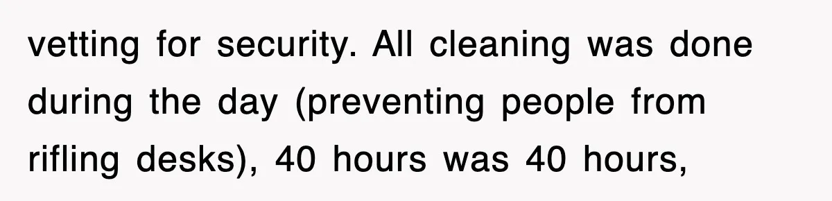 vetting for security. All cleaning was done during the day (preventing people from rifling desks), 40 hours was 40 hours,