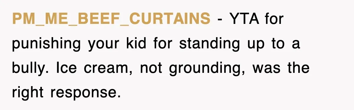 Teen Shows Up To Class With Fresh Stitches From A Brutal Car Accident, Teacher Insists No Hats, Chaos Ensues PM_ME_BEEF_CURTAINS − YTA for punishing your kid for standing up to a bully. Ice cream, not grounding, was the right response.
