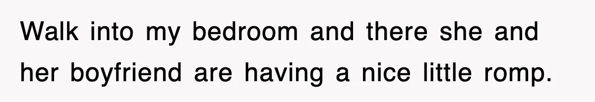 Walk into my bedroom and there she and her boyfriend are having a nice little romp.
