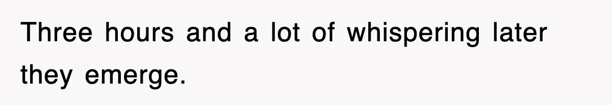 Three hours and a lot of whispering later they emerge.