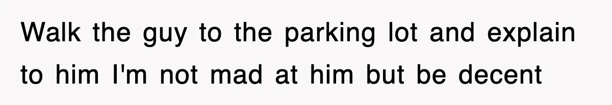 Walk the guy to the parking lot and explain to him I'm not mad at him but be decent