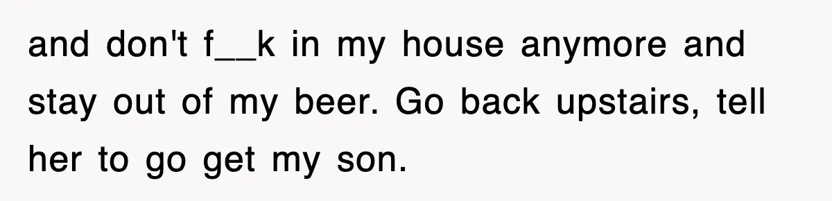 and don't f__k in my house anymore and stay out of my beer. Go back upstairs, tell her to go get my son.