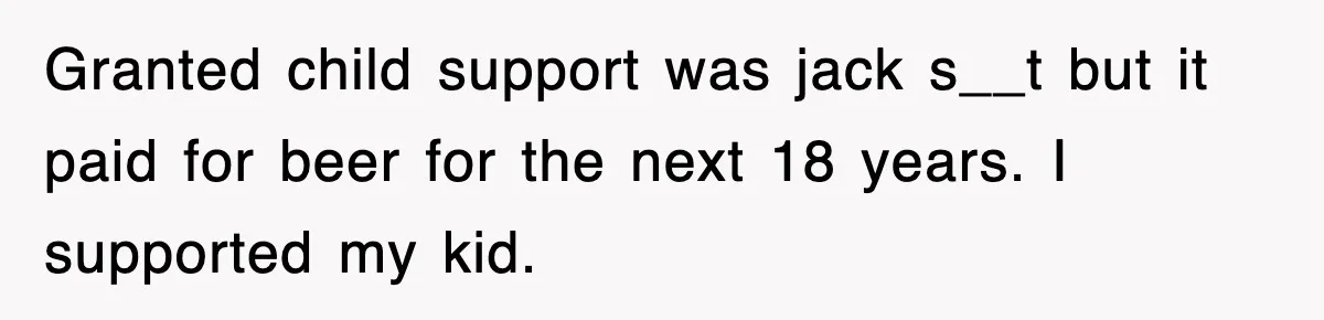 Granted child support was jack s__t but it paid for beer for the next 18 years. I supported my kid.