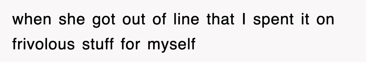 when she got out of line that I spent it on frivolous stuff for myself