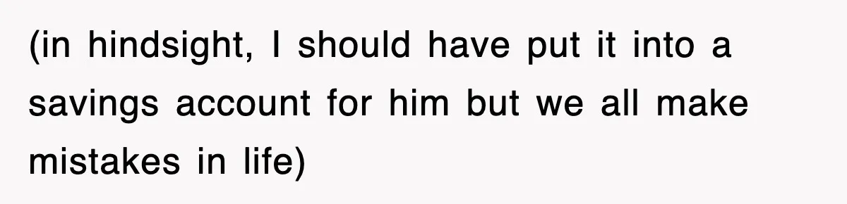 (in hindsight, I should have put it into a savings account for him but we all make mistakes in life)
