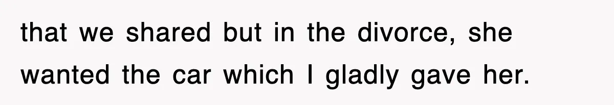 that we shared but in the divorce, she wanted the car which I gladly gave her.