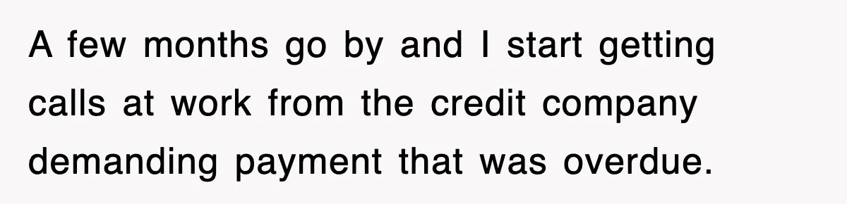 A few months go by and I start getting calls at work from the credit company demanding payment that was overdue.