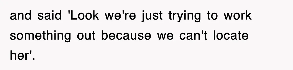 and said 'Look we're just trying to work something out because we can't locate her'.