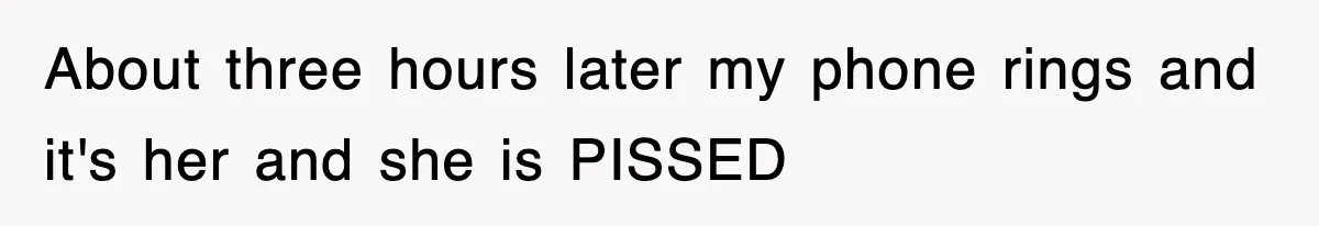 About three hours later my phone rings and it's her and she is PISSED