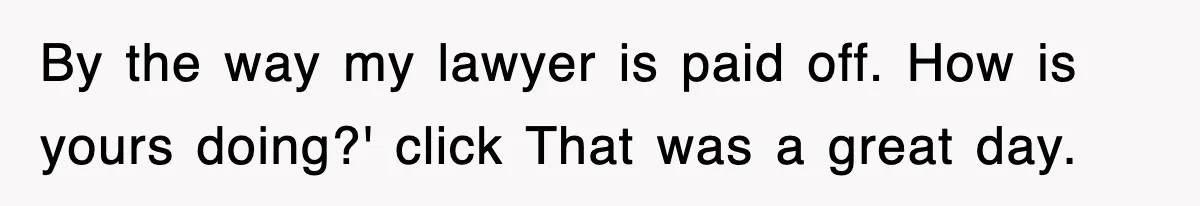 By the way my lawyer is paid off. How is yours doing?' click That was a great day.