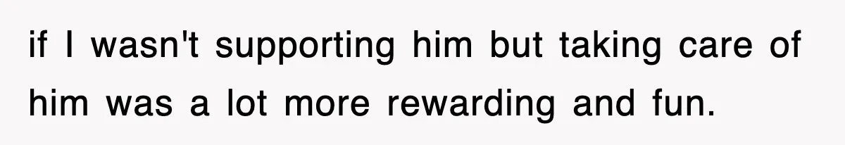 if I wasn't supporting him but taking care of him was a lot more rewarding and fun.