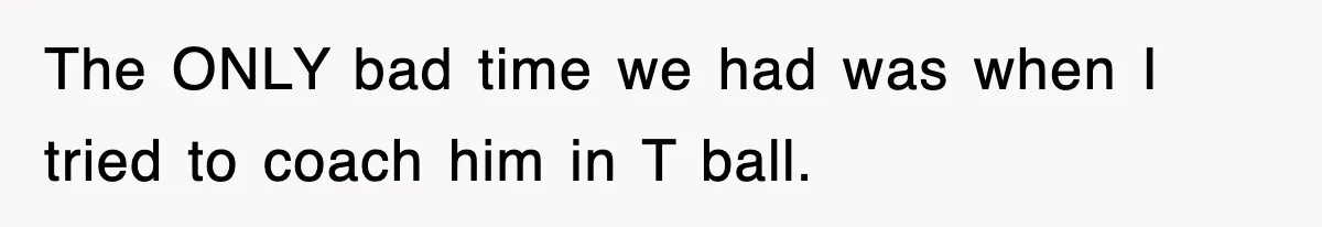 The ONLY bad time we had was when I tried to coach him in T ball.