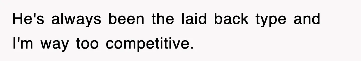 He's always been the laid back type and I'm way too competitive.