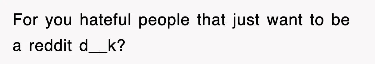 For you hateful people that just want to be a reddit d__k?