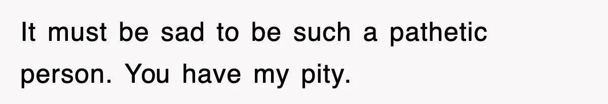 It must be sad to be such a pathetic person. You have my pity.