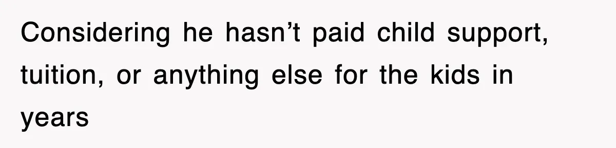 Considering he hasn’t paid child support, tuition, or anything else for the kids in years