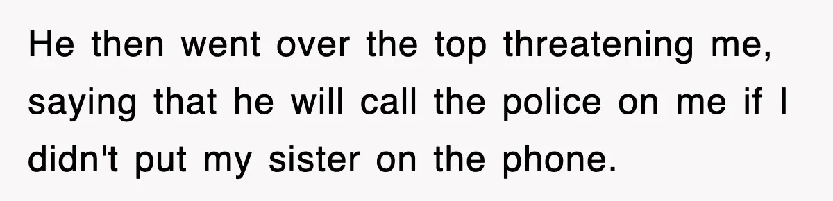 He then went over the top threatening me, saying that he will call the police on me if I didn't put my sister on the phone.
