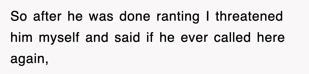 So after he was done ranting I threatened him myself and said if he ever called here again,