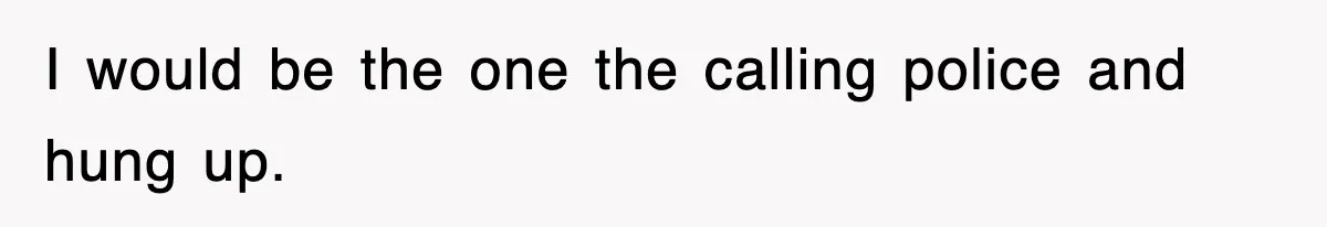 I would be the one the calling police and hung up.