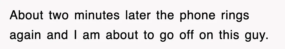 About two minutes later the phone rings again and I am about to go off on this guy.