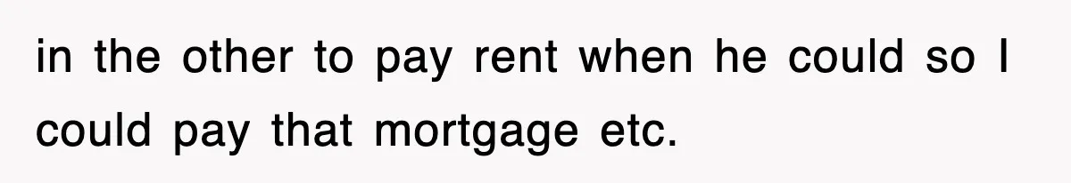 in the other to pay rent when he could so I could pay that mortgage etc.