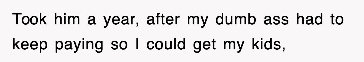 Took him a year, after my dumb ass had to keep paying so I could get my kids,
